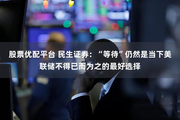 股票优配平台 民生证券：“等待”仍然是当下美联储不得已而为之的最好选择