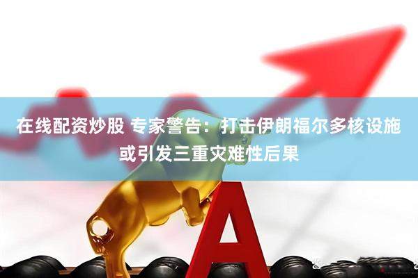 在线配资炒股 专家警告：打击伊朗福尔多核设施或引发三重灾难性后果
