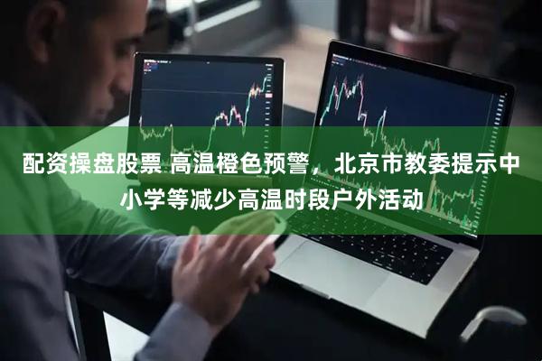 配资操盘股票 高温橙色预警，北京市教委提示中小学等减少高温时段户外活动