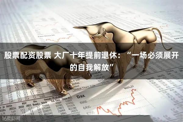 股票配资股票 大厂十年提前退休：“一场必须展开的自我解放”
