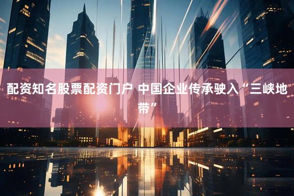 配资知名股票配资门户 中国企业传承驶入“三峡地带”