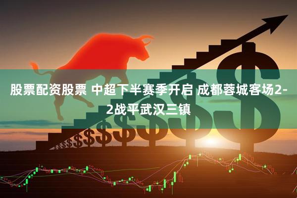 股票配资股票 中超下半赛季开启 成都蓉城客场2-2战平武汉三镇