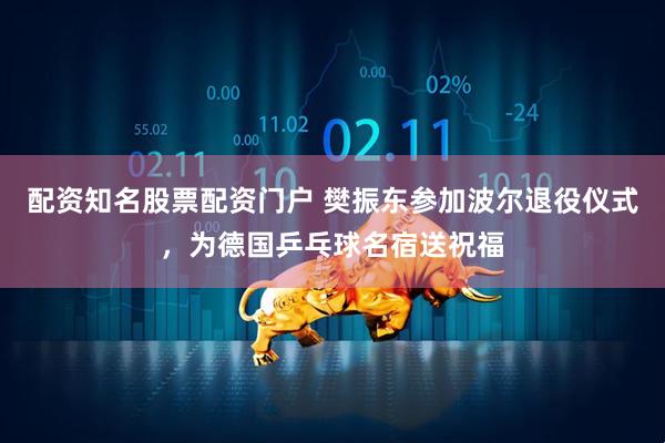 配资知名股票配资门户 樊振东参加波尔退役仪式，为德国乒乓球名宿送祝福