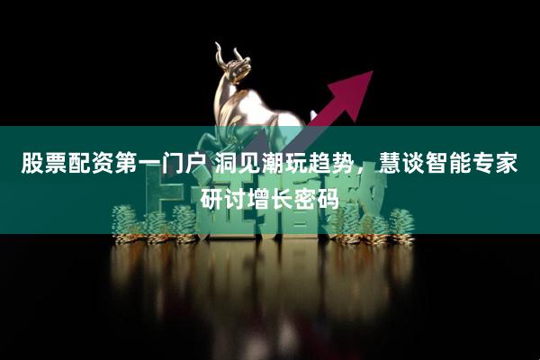 股票配资第一门户 洞见潮玩趋势，慧谈智能专家研讨增长密码