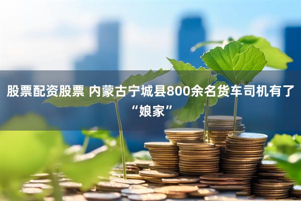 股票配资股票 内蒙古宁城县800余名货车司机有了“娘家”