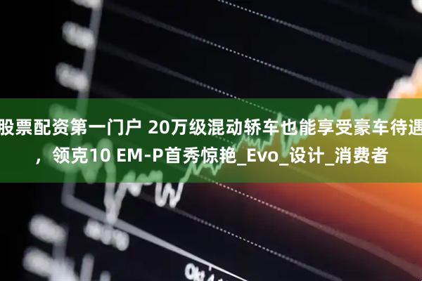 股票配资第一门户 20万级混动轿车也能享受豪车待遇，领克10 EM-P首秀惊艳_Evo_设计_消费者