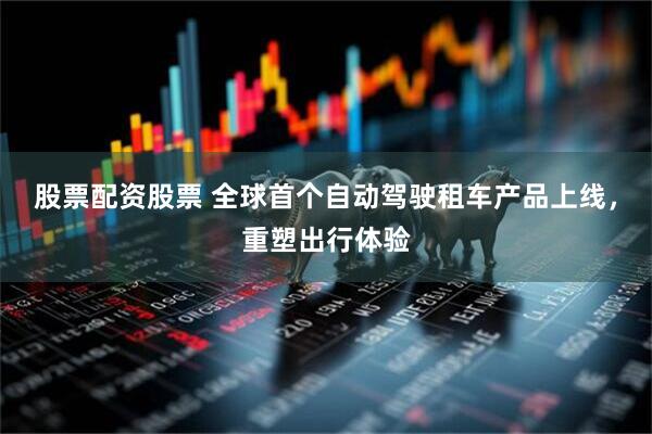 股票配资股票 全球首个自动驾驶租车产品上线，重塑出行体验