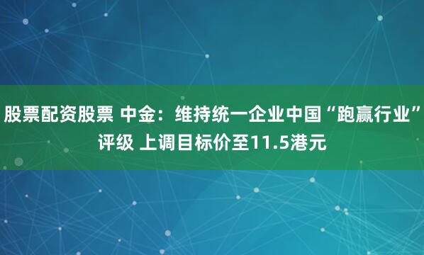 股票配资股票 中金：维持统一企业中国“跑赢行业”评级 上调目标价至11.5港元