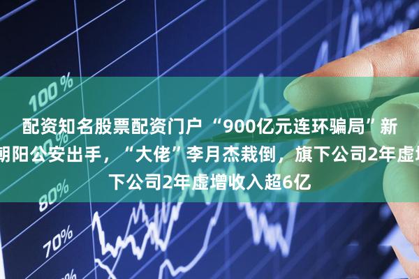 配资知名股票配资门户 “900亿元连环骗局”新进展！北京朝阳公安出手，“大佬”李月杰栽倒，旗下公司2年虚增收入超6亿