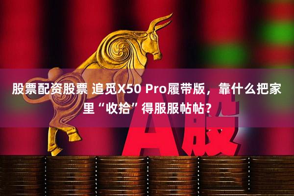 股票配资股票 追觅X50 Pro履带版，靠什么把家里“收拾”得服服帖帖？