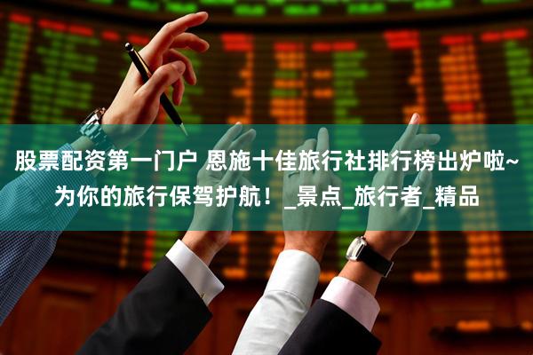 股票配资第一门户 恩施十佳旅行社排行榜出炉啦~为你的旅行保驾护航！_景点_旅行者_精品
