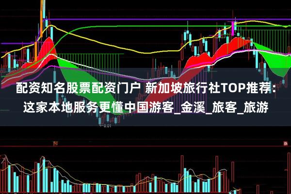 配资知名股票配资门户 新加坡旅行社TOP推荐：这家本地服务更懂中国游客_金溪_旅客_旅游
