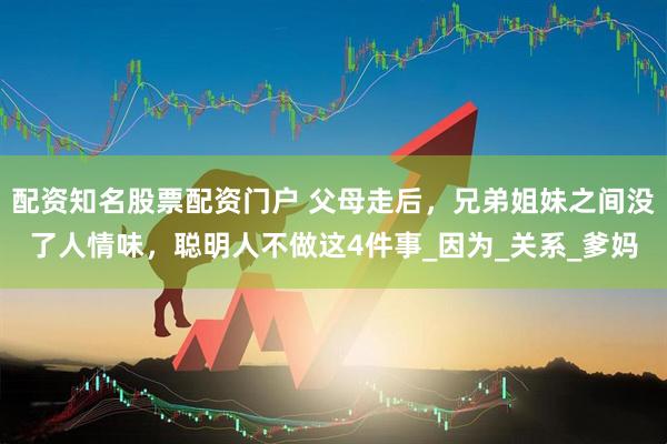 配资知名股票配资门户 父母走后，兄弟姐妹之间没了人情味，聪明人不做这4件事_因为_关系_爹妈