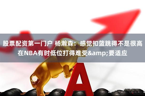 股票配资第一门户 杨瀚森：感觉扣篮跳得不是很高在NBA有时低位打得难受&要适应