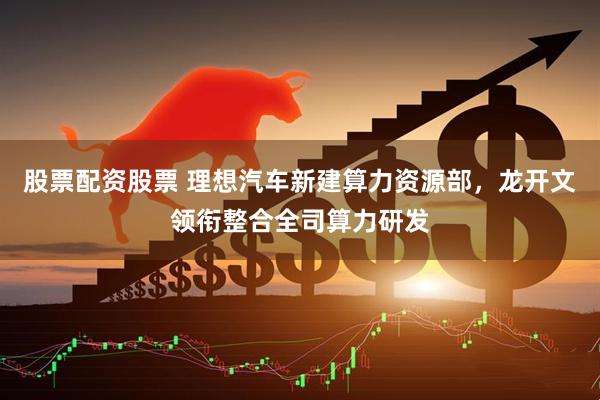股票配资股票 理想汽车新建算力资源部，龙开文领衔整合全司算力研发