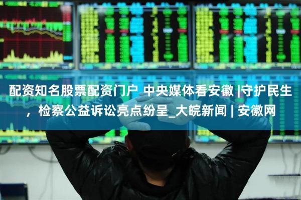 配资知名股票配资门户 中央媒体看安徽 |守护民生，检察公益诉讼亮点纷呈_大皖新闻 | 安徽网