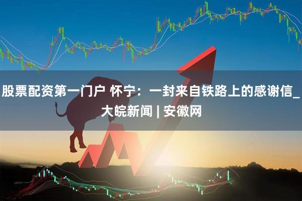 股票配资第一门户 怀宁：一封来自铁路上的感谢信_大皖新闻 | 安徽网