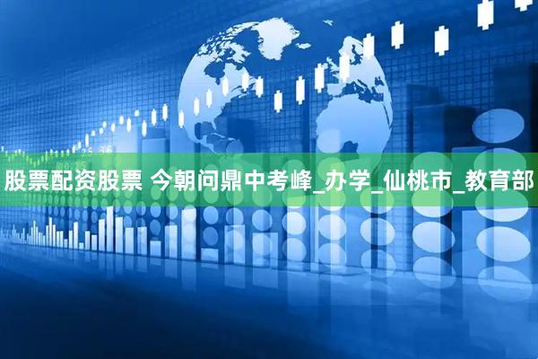 股票配资股票 今朝问鼎中考峰_办学_仙桃市_教育部