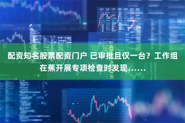 配资知名股票配资门户 已审批且仅一台？工作组在蕉开展专项检查时发现……