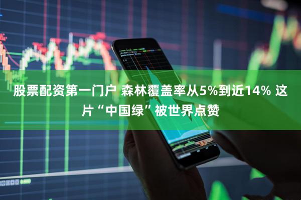 股票配资第一门户 森林覆盖率从5%到近14% 这片“中国绿”被世界点赞