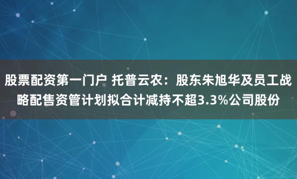 股票配资第一门户 托普云农：股东朱旭华及员工战略配售资管计划拟合计减持不超3.3%公司股份