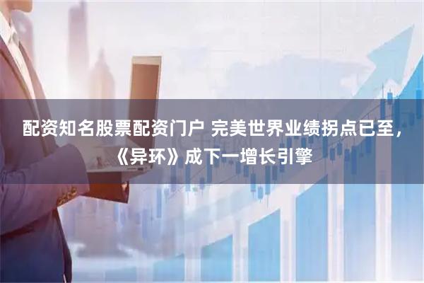 配资知名股票配资门户 完美世界业绩拐点已至,《异环》成下一增长引擎