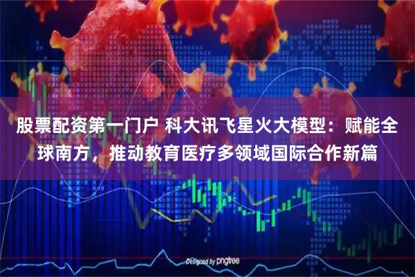 股票配资第一门户 科大讯飞星火大模型：赋能全球南方，推动教育医疗多领域国际合作新篇