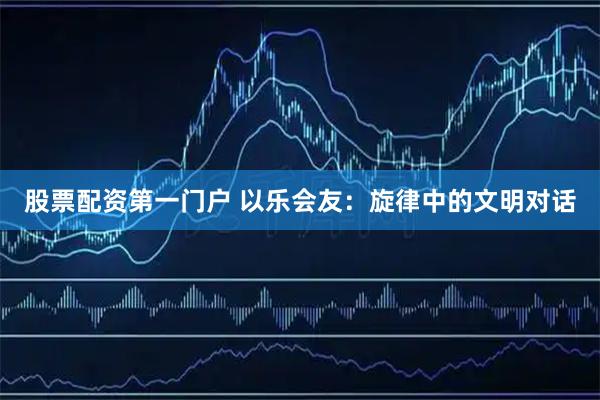 股票配资第一门户 以乐会友：旋律中的文明对话