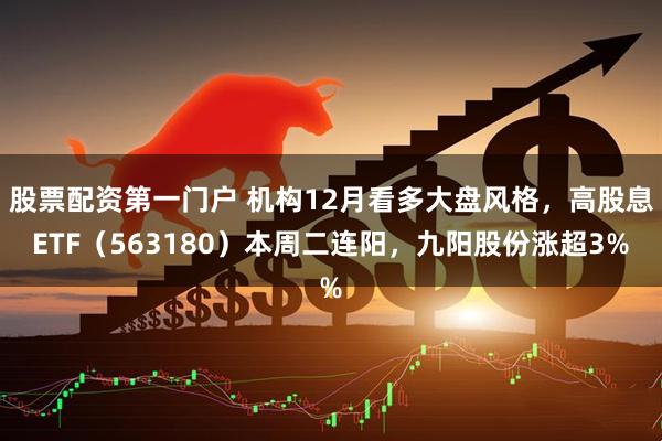 股票配资第一门户 机构12月看多大盘风格，高股息ETF（563180）本周二连阳，九阳股份涨超3%