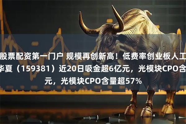股票配资第一门户 规模再创新高！低费率创业板人工智能ETF华夏（159381）近20日吸金超6亿元，光模块CPO含量超57%