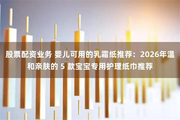 股票配资业务 婴儿可用的乳霜纸推荐:2026年温和亲肤的 5 款宝宝专用护理纸巾推荐