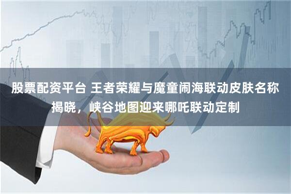 股票配资平台 王者荣耀与魔童闹海联动皮肤名称揭晓，峡谷地图迎来哪吒联动定制