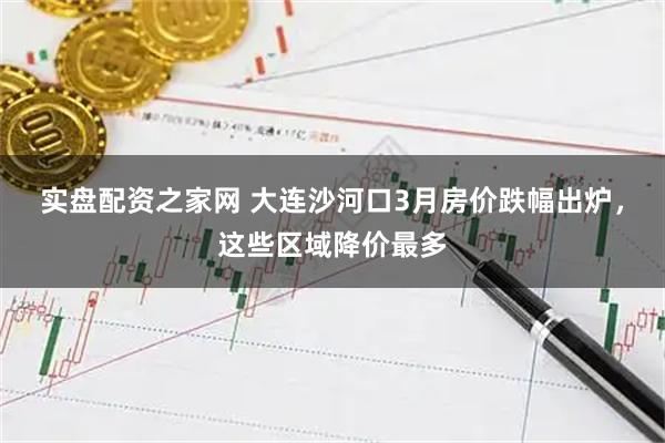 实盘配资之家网 大连沙河口3月房价跌幅出炉，这些区域降价最多