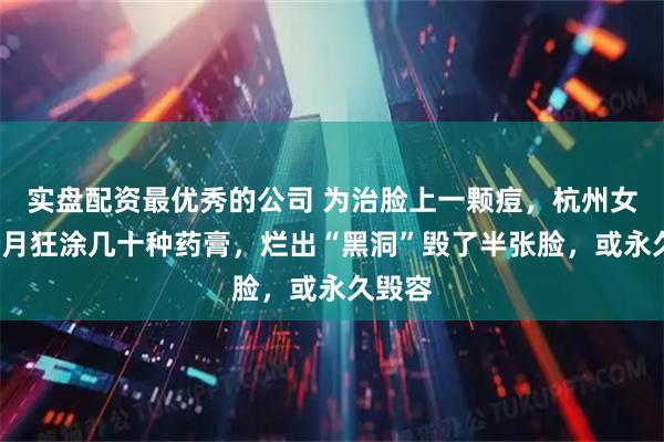 实盘配资最优秀的公司 为治脸上一颗痘，杭州女子2个月狂涂几十种药膏，烂出“黑洞”毁了半张脸，或永久毁容